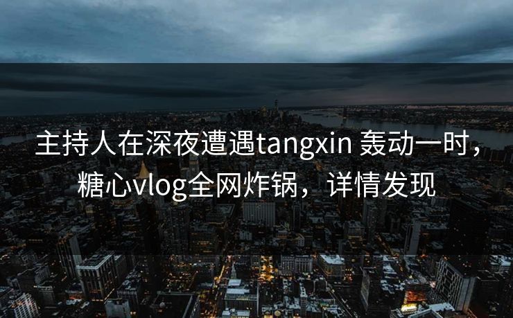 主持人在深夜遭遇tangxin 轰动一时，糖心vlog全网炸锅，详情发现