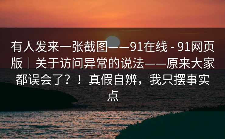 有人发来一张截图——91在线 - 91网页版|关于访问异常的说法——原来大家都误会了?!真假自辨,我只摆事实点 有人发来一张截图——91在线 - 91网页版|关于访问异常的说法——原来大家都误会了?!真假自辨,我只摆事实点